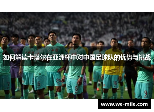 如何解读卡塔尔在亚洲杯中对中国足球队的优势与挑战 如何解读卡塔尔在亚洲杯中对中国足球队的优势与挑战