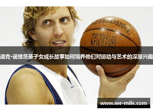 迪克·诺维茨基子女成长故事如何培养他们对运动与艺术的深厚兴趣 迪克·诺维茨基子女成长故事如何培养他们对运动与艺术的深厚兴趣