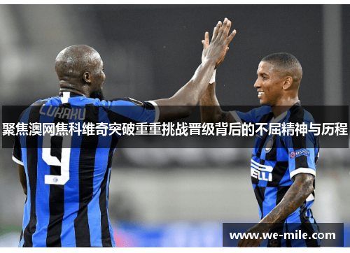 聚焦澳网焦科维奇突破重重挑战晋级背后的不屈精神与历程 聚焦澳网焦科维奇突破重重挑战晋级背后的不屈精神与历程