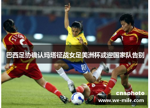 巴西足协确认玛塔征战女足美洲杯或迎国家队告别